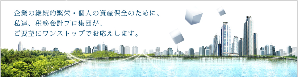 企業の継続的繁栄・個人の資産保全のために、私達、税務会計プロ集団が、ご要望にワンストップでお応えします。